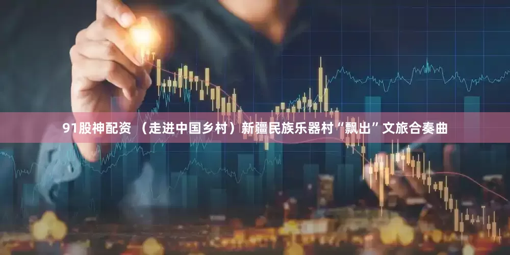 91股神配资 （走进中国乡村）新疆民族乐器村“飘出”文旅合奏曲