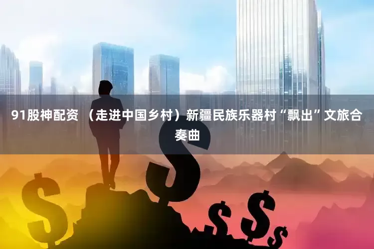 91股神配资 （走进中国乡村）新疆民族乐器村“飘出”文旅合奏曲