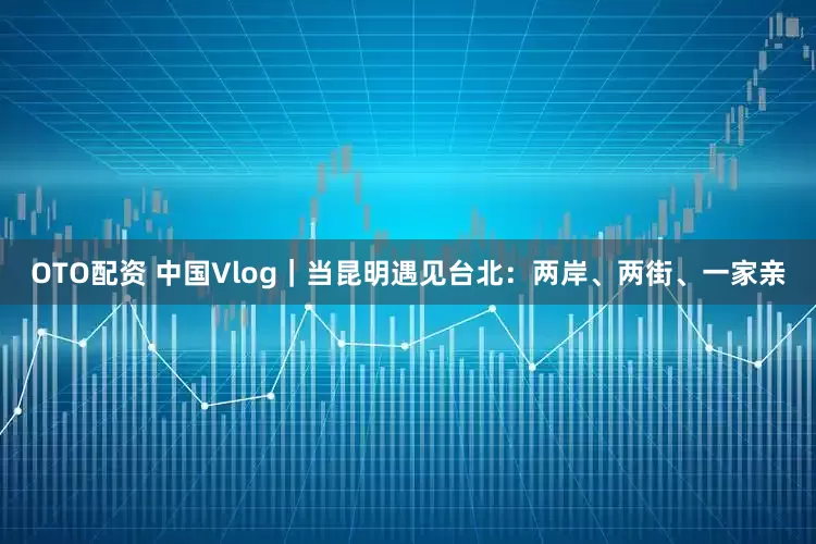 OTO配资 中国Vlog｜当昆明遇见台北：两岸、两街、一家亲