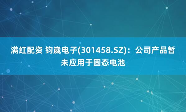 满红配资 钧崴电子(301458.SZ)：公司产品暂未应用于固态电池