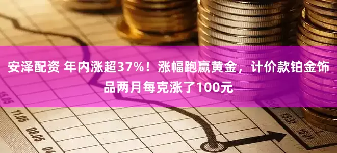 安泽配资 年内涨超37%！涨幅跑赢黄金，计价款铂金饰品两月每克涨了100元