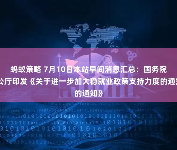 蚂蚁策略 7月10日本站早间消息汇总：国务院办公厅印发《关于进一步加大稳就业政策支持力度的通知》