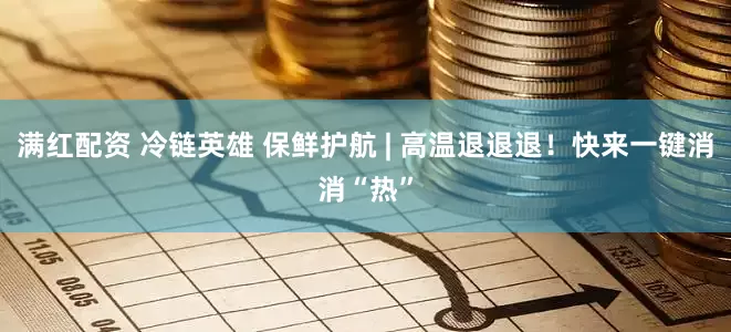 满红配资 冷链英雄 保鲜护航 | 高温退退退！快来一键消消“热”