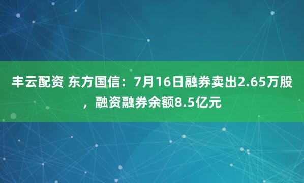 丰云配资 东方国信：7月16日融券卖出2.65万股，融资融券余额8.5亿元