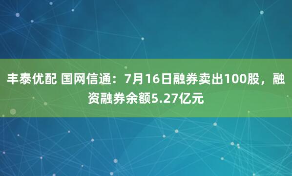 丰泰优配 国网信通：7月16日融券卖出100股，融资融券余额5.27亿元