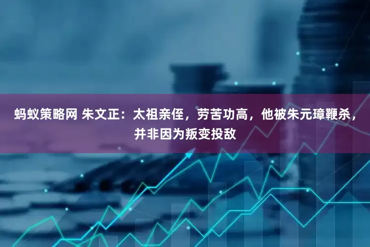 蚂蚁策略网 朱文正：太祖亲侄，劳苦功高，他被朱元璋鞭杀，并非因为叛变投敌
