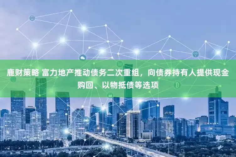 鹿财策略 富力地产推动债务二次重组，向债券持有人提供现金购回、以物抵债等选项