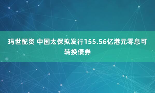 玛世配资 中国太保拟发行155.56亿港元零息可转换债券