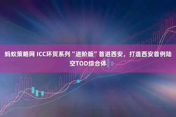 蚂蚁策略网 ICC环贸系列“进阶版”首进西安，打造西安首例陆空TOD综合体