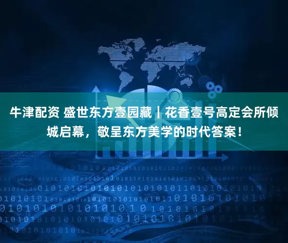 牛津配资 盛世东方壹园藏｜花香壹号高定会所倾城启幕，敬呈东方美学的时代答案！