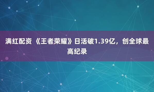 满红配资 《王者荣耀》日活破1.39亿，创全球最高纪录