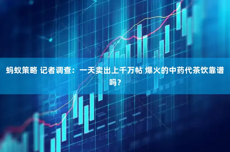 蚂蚁策略 记者调查：一天卖出上千万帖 爆火的中药代茶饮靠谱吗？